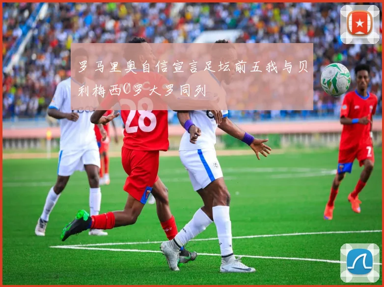 罗马里奥自信宣言足坛前五我与贝利梅西C罗大罗同列