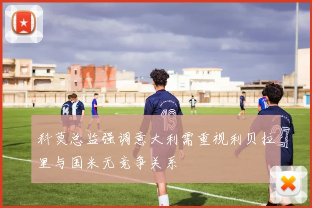 科莫总监强调意大利需重视利贝拉里与国米无竞争关系