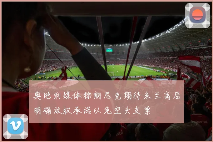 奥地利媒体称朗尼克期待米兰高层明确放权承诺以免空头支票
