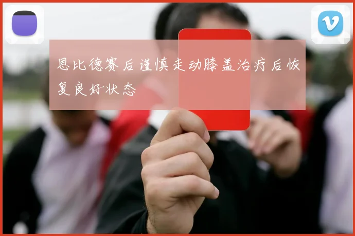 恩比德赛后谨慎走动膝盖治疗后恢复良好状态