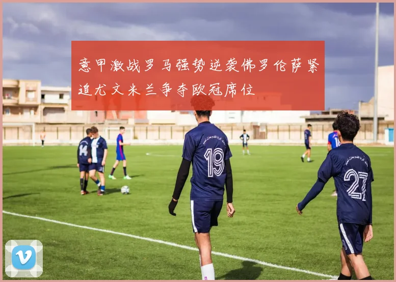 意甲激战罗马强势逆袭佛罗伦萨紧追尤文米兰争夺欧冠席位