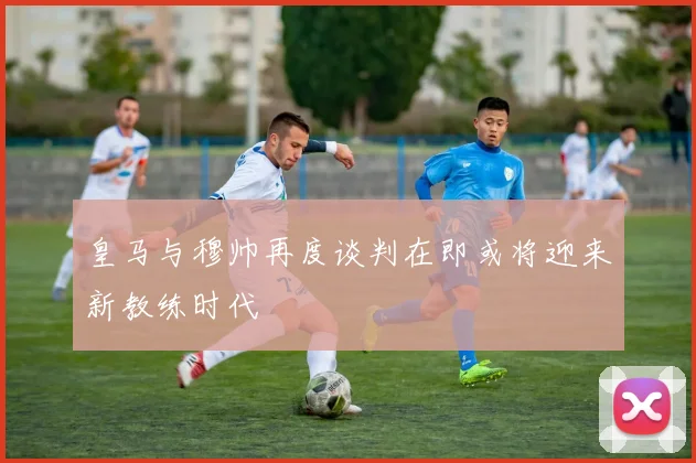 皇马与穆帅再度谈判在即或将迎来新教练时代