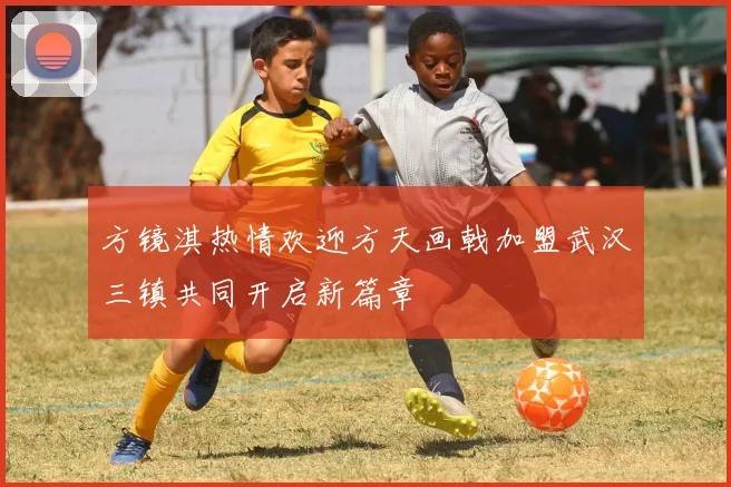 方镜淇热情欢迎方天画戟加盟武汉三镇共同开启新篇章