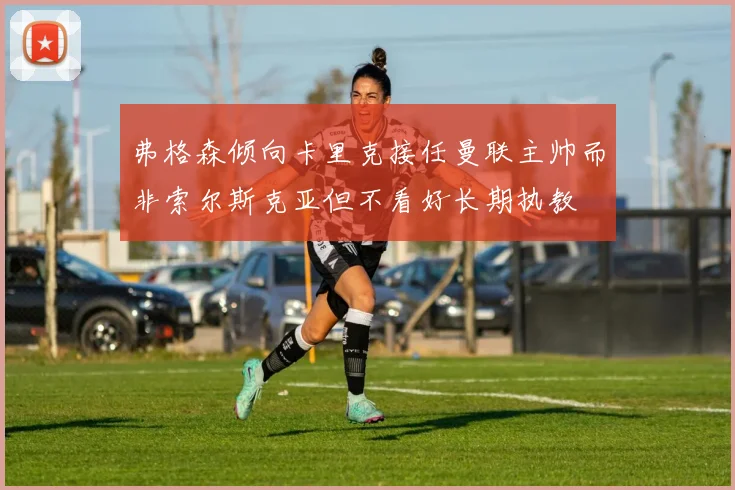 弗格森倾向卡里克接任曼联主帅而非索尔斯克亚但不看好长期执教