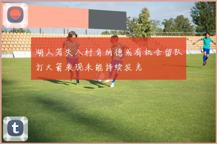 湖人若失八村肯纳德或有机会留队打火箭表现未能持续发光