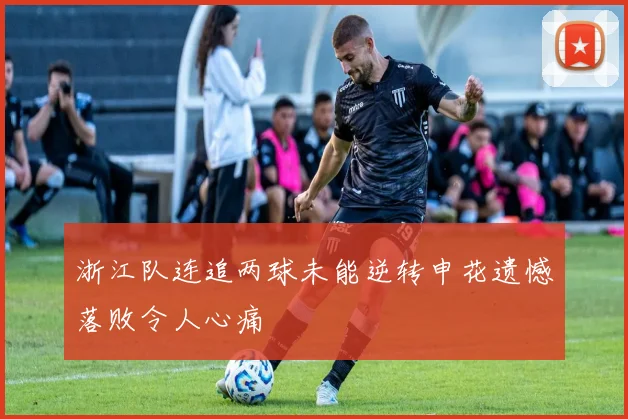 浙江队连追两球未能逆转申花遗憾落败令人心痛