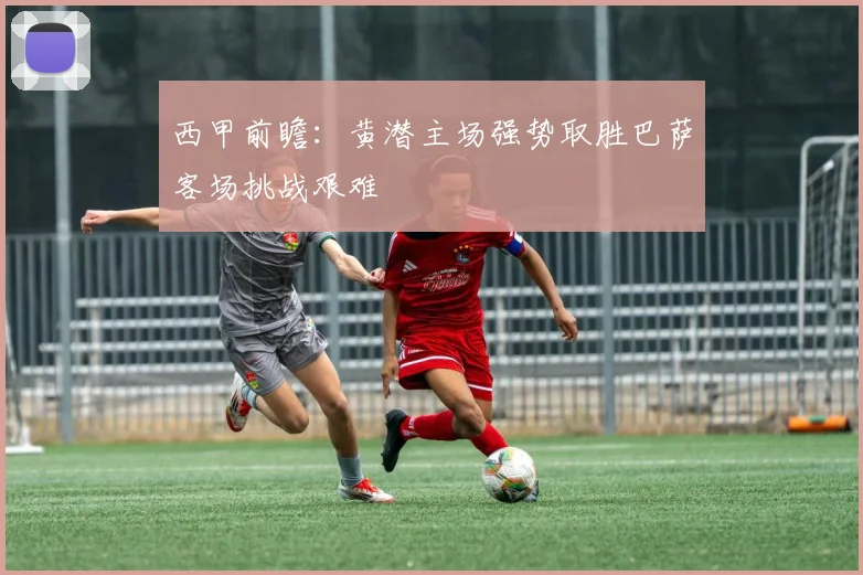 西甲前瞻：黄潜主场强势取胜巴萨客场挑战艰难