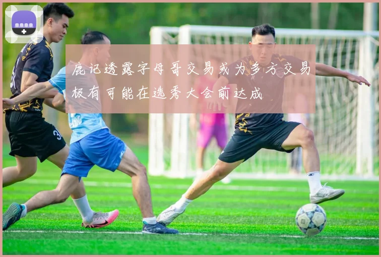 鹿记透露字母哥交易或为多方交易极有可能在选秀大会前达成