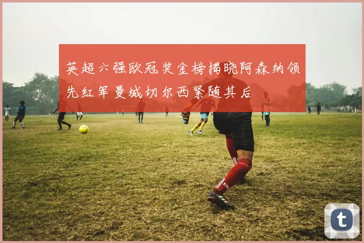 英超六强欧冠奖金榜揭晓阿森纳领先红军曼城切尔西紧随其后