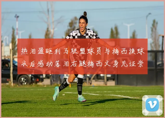 热泪盈眶利马联盟球员与梅西换球衣后感动落泪右腿梅西文身见证崇拜之情