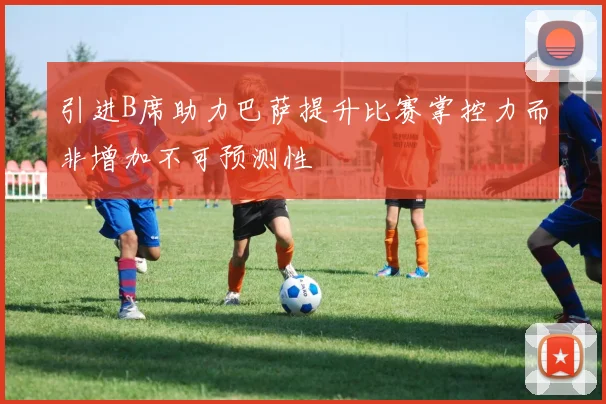 引进B席助力巴萨提升比赛掌控力而非增加不可预测性