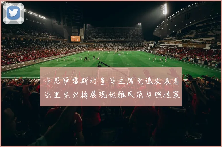 卡尼萨雷斯对皇马主席竞选发表看法里克尔梅展现优雅风范与理性策略