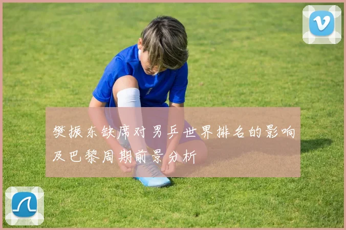 樊振东缺席对男乒世界排名的影响及巴黎周期前景分析