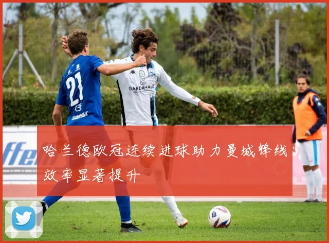 哈兰德欧冠连续进球助力曼城锋线效率显著提升
